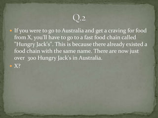  If you were to go to Australia and get a craving for food
  from X, you'll have to go to a fast food chain called
  "Hungry Jack's". This is because there already existed a
  food chain with the same name. There are now just
  over 300 Hungry Jack's in Australia.
 X?
 