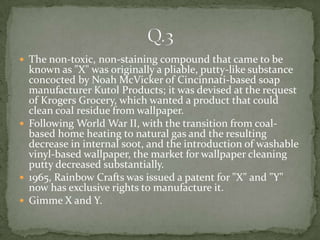  The non-toxic, non-staining compound that came to be
  known as "X" was originally a pliable, putty-like substance
  concocted by Noah McVicker of Cincinnati-based soap
  manufacturer Kutol Products; it was devised at the request
  of Krogers Grocery, which wanted a product that could
  clean coal residue from wallpaper.
 Following World War II, with the transition from coal-
  based home heating to natural gas and the resulting
  decrease in internal soot, and the introduction of washable
  vinyl-based wallpaper, the market for wallpaper cleaning
  putty decreased substantially.
 1965, Rainbow Crafts was issued a patent for "X" and "Y"
  now has exclusive rights to manufacture it.
 Gimme X and Y.
 