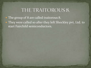  The group of 8 are called traitorous 8.
 They were called so after they left Shockley pvt. Ltd. to
  start Fairchild semiconductors.
 