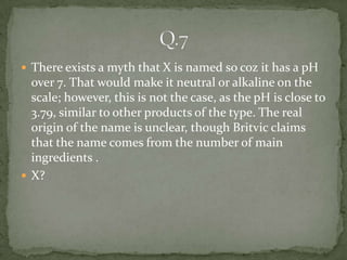  There exists a myth that X is named so coz it has a pH
  over 7. That would make it neutral or alkaline on the
  scale; however, this is not the case, as the pH is close to
  3.79, similar to other products of the type. The real
  origin of the name is unclear, though Britvic claims
  that the name comes from the number of main
  ingredients .
 X?
 