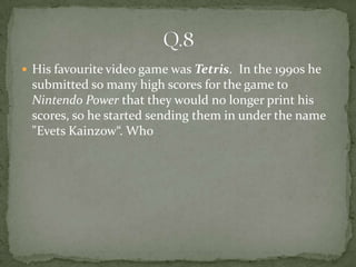  His favourite video game was Tetris. In the 1990s he
 submitted so many high scores for the game to
 Nintendo Power that they would no longer print his
 scores, so he started sending them in under the name
 "Evets Kainzow“. Who
 