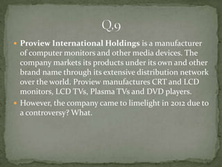  Proview International Holdings is a manufacturer
  of computer monitors and other media devices. The
  company markets its products under its own and other
  brand name through its extensive distribution network
  over the world. Proview manufactures CRT and LCD
  monitors, LCD TVs, Plasma TVs and DVD players.
 However, the company came to limelight in 2012 due to
  a controversy? What.
 