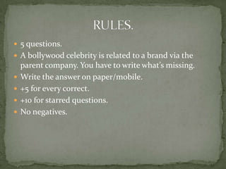  5 questions.
 A bollywood celebrity is related to a brand via the
    parent company. You have to write what’s missing.
   Write the answer on paper/mobile.
   +5 for every correct.
   +10 for starred questions.
   No negatives.
 