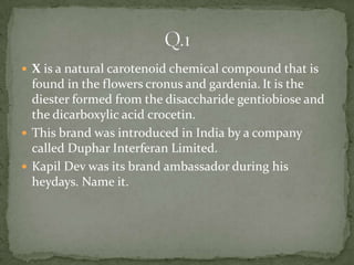  X is a natural carotenoid chemical compound that is
  found in the flowers cronus and gardenia. It is the
  diester formed from the disaccharide gentiobiose and
  the dicarboxylic acid crocetin.
 This brand was introduced in India by a company
  called Duphar Interferan Limited.
 Kapil Dev was its brand ambassador during his
  heydays. Name it.
 