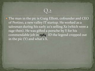  The man in the pic is Craig Elliott, cofounder and CEO
 of Pertino, a new valley IT startup. He worked as a
 salesman during his early 20's selling Xs (which were a
 rage then). He was gifted a porsche by Y for his
 commendable job in 1984. ID the legend cropped out
 in the pic (Y) and what's X.
 