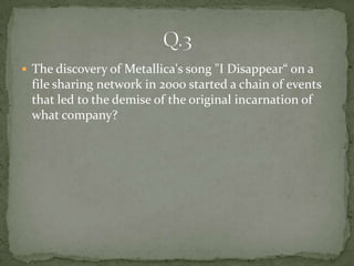  The discovery of Metallica's song "I Disappear“ on a
 file sharing network in 2000 started a chain of events
 that led to the demise of the original incarnation of
 what company?
 