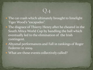  The car crash which ultimately brought to limelight
  Tiger Wood’s “escapades”.
 The disgrace of Thierry Henry after he cheated in the
  South Africa World Cup by handling the ball which
  eventually led to the elimination of the Irish
  contingent.
 Abysmal performances and Fall in rankings of Roger
  Federrer in 2009.
 What are these events collectively called?
 
