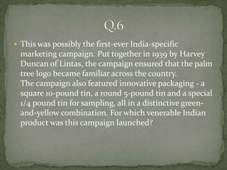  This was possibly the first-ever India-specific
  marketing campaign. Put together in 1939 by Harvey
  Duncan of Lintas, the campaign ensured that the palm
  tree logo became familiar across the country.
  The campaign also featured innovative packaging - a
  square 10-pound tin, a round 5-pound tin and a special
  1/4 pound tin for sampling, all in a distinctive green-
  and-yellow combination. For which venerable Indian
  product was this campaign launched?
 