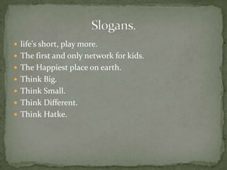  life's short, play more.
 The first and only network for kids.
 The Happiest place on earth.
 Think Big.
 Think Small.
 Think Different.
 Think Hatke.
 