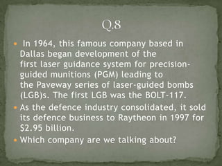  In 1964, this famous company based in
  Dallas began development of the
  first laser guidance system for precision-
  guided munitions (PGM) leading to
  the Paveway series of laser-guided bombs
  (LGB)s. The first LGB was the BOLT-117.
 As the defence industry consolidated, it sold
  its defence business to Raytheon in 1997 for
  $2.95 billion.
 Which company are we talking about?
 