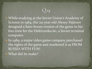 While studying at the Soviet Union's Academy of
  Science in 1984, the 29-year-old Alexey Pajitnov
  designed a bare-bones version of the game in his
  free time for the Elektronika 60, a Soviet terminal
  computer.
 In 1989, a major video game company purchased
  the rights of the game and marketed it as FROM
  RUSSIA WITH FUN!
 What did he make?
 