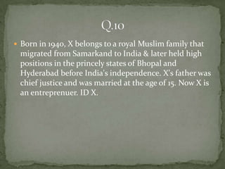  Born in 1940, X belongs to a royal Muslim family that
 migrated from Samarkand to India & later held high
 positions in the princely states of Bhopal and
 Hyderabad before India's independence. X's father was
 chief justice and was married at the age of 15. Now X is
 an entreprenuer. ID X.
 