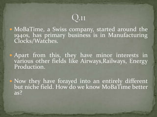  MoBaTime, a Swiss company, started around the
 1940s, has primary business is in Manufacturing
 Clocks/Watches.

 Apart from this, they have minor interests in
 various other fields like Airways,Railways, Energy
 Production.

 Now they have forayed into an entirely different
 but niche field. How do we know MoBaTime better
 as?
 
