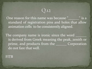 One reason for this name was because "______" is a
 standard of registration pins and holes that allow
 animation cells to be consistently aligned.

The company name is ironic since the word ______
 is derived from Greek meaning the peak, zenith or
 prime, and products from the ______ Corporation
 do not fare that well.

FITB
 
