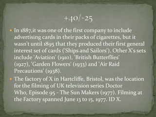  In 1887,it was one of the first company to include
  advertising cards in their packs of cigarettes, but it
  wasn't until 1895 that they produced their first general
  interest set of cards ('Ships and Sailors'). Other X's sets
  include 'Aviation' (1910), 'British Butterflies'
  (1927), 'Garden Flowers' (1933) and 'Air Raid
  Precautions' (1938).
 The factory of X in Hartcliffe, Bristol, was the location
  for the filming of UK television series Doctor
  Who, Episode 95 - The Sun Makers (1977). Filming at
  the Factory spanned June 13 to 15, 1977. ID X.
 