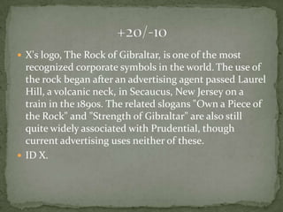  X's logo, The Rock of Gibraltar, is one of the most
  recognized corporate symbols in the world. The use of
  the rock began after an advertising agent passed Laurel
  Hill, a volcanic neck, in Secaucus, New Jersey on a
  train in the 1890s. The related slogans "Own a Piece of
  the Rock" and "Strength of Gibraltar" are also still
  quite widely associated with Prudential, though
  current advertising uses neither of these.
 ID X.
 