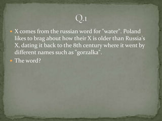  X comes from the russian word for "water". Poland
  likes to brag about how their X is older than Russia's
  X, dating it back to the 8th century where it went by
  different names such as "gorzalka".
 The word?
 