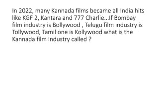 In 2022, many Kannada films became all India hits
like KGF 2, Kantara and 777 Charlie...If Bombay
film industry is Bollywood , Telugu film industry is
Tollywood, Tamil one is Kollywood what is the
Kannada film industry called ?
 