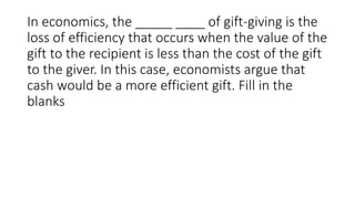In economics, the _____ ____ of gift-giving is the
loss of efficiency that occurs when the value of the
gift to the recipient is less than the cost of the gift
to the giver. In this case, economists argue that
cash would be a more efficient gift. Fill in the
blanks
 