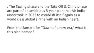 . The Taxiing phase and the Take Off & Climb phase
are part of an ambitious 5-year plan that Air India
undertook in 2022 to establish itself again as a
world class global airline with an Indian heart.
From the Sanskrit for “Dawn of a new era,” what is
this plan named?
 