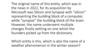 The original name of this entity. which was in
the news in 2022, for its acquisition by
Microsoft was Silicon and Synapse with “silicon”
representing the building block of a computer,
while “synapse” the building block of the brain.
However, the name underwent multiple
changes finally settling on one which the
founders picked up from the dictionary.
Which entity is this, which is also the name of a
weather phenomenon in the winter season?
 