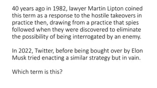 40 years ago in 1982, lawyer Martin Lipton coined
this term as a response to the hostile takeovers in
practice then, drawing from a practice that spies
followed when they were discovered to eliminate
the possibility of being interrogated by an enemy.
In 2022, Twitter, before being bought over by Elon
Musk tried enacting a similar strategy but in vain.
Which term is this?
 
