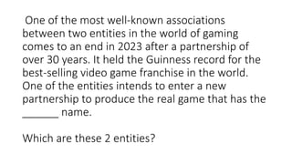 One of the most well-known associations
between two entities in the world of gaming
comes to an end in 2023 after a partnership of
over 30 years. It held the Guinness record for the
best-selling video game franchise in the world.
One of the entities intends to enter a new
partnership to produce the real game that has the
______ name.
Which are these 2 entities?
 