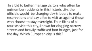 In a bid to better manage visitors who often far
outnumber residents in this historic city, the
officials would be charging day-trippers to make
reservations and pay a fee to visit as against those
who choose to stay overnight. Four-fifths of all
tourists visit this city, known for clogging narrow
streets and heavily trafficked foot bridges, just for
the day. Which European city is this?
 