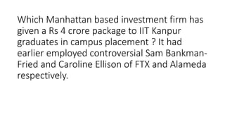 Which Manhattan based investment firm has
given a Rs 4 crore package to IIT Kanpur
graduates in campus placement ? It had
earlier employed controversial Sam Bankman-
Fried and Caroline Ellison of FTX and Alameda
respectively.
 