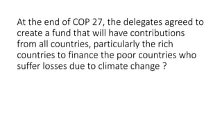 At the end of COP 27, the delegates agreed to
create a fund that will have contributions
from all countries, particularly the rich
countries to finance the poor countries who
suffer losses due to climate change ?
 