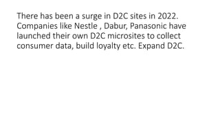 There has been a surge in D2C sites in 2022.
Companies like Nestle , Dabur, Panasonic have
launched their own D2C microsites to collect
consumer data, build loyalty etc. Expand D2C.
 