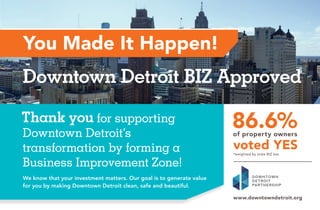 Thank you for supporting 
Downtown Detroit’s 
transformation by forming a 
Business Improvement Zone! 
Downtown Detroit BIZ Approved 
We know that your investment matters. Our goal is to generate value 
for you by making Downtown Detroit clean, safe and beautiful. 
 