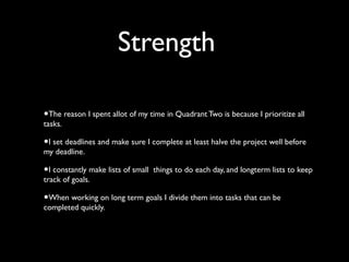 Strength
•The reason I spent allot of my time in Quadrant Two is because I prioritize all
tasks.

•I set deadlines and mak...