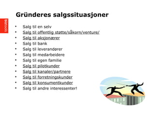 ? Salg til en selv
? Salg til offentlig st?tte/s?korn/venture/
? Salg til aksjon?rer
? Salg til bank
? Salg til leverand?rer
? Salg til medarbeidere
? Salg til egen familie
? Salg til pilotkunder
? Salg til kanaler/partnere
? Salg til forretningskunder
? Salg til konsumentkunder
? Salg til andre interessenter!
Grnderes salgssituasjoner
 