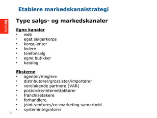 Type salgs- og markedskanaler
Egne kanaler
? web
? eget selgerkorps
? konsulenter
? ledere
? telefonsalg
? egne butikker
? katalog
Eksterne
? agenter/meglere
? distribut?rer/grossister/import?rer
? verdi?kende partnere (VAR)
? postordre/internettakt?rer
? franchisetakere
? forhandlere
? joint ventures/co-marketing-samarbeid
? systemintegrat?rer
Etablere markedskanalstrategi
30
 