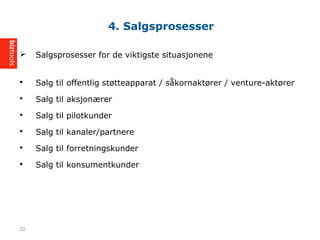 ? Salgsprosesser for de viktigste situasjonene
? Salg til offentlig st?tteapparat / s?kornakt?rer / venture-akt?rer
? Salg til aksjon?rer
? Salg til pilotkunder
? Salg til kanaler/partnere
? Salg til forretningskunder
? Salg til konsumentkunder
4. Salgsprosesser
33
 
