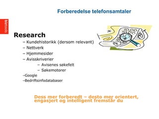 Research
C Kundehistorikk (dersom relevant)
C Nettverk
C Hjemmesider
C Avisskriverier
C Avisenes s?kefelt
C S?kemotorer
CGoogle
CBedriftsinfodatabaser
Dess mer forberedt C desto mer orientert,
engasjert og intelligent fremst?r du
Forberedelse telefonsamtaler
 
