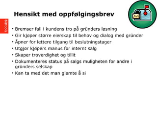 ? Bremser fall i kundens tro p? grnders l?sning
? Gir kj?per st?rre eierskap til behov og dialog med grnder
? ?pner for lettere tilgang til beslutningstager
? Utgj?r kj?pers manus for internt salg
? Skaper troverdighet og tillit
? Dokumenteres status p? salgs muligheten for andre i
grnders selskap
? Kan ta med det man glemte ? si
Hensikt med oppf?lgingsbrev
 