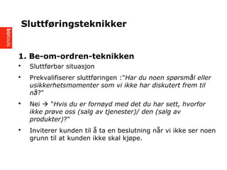 1. Be-om-ordren-teknikken
? Sluttf?rbar situasjon
? Prekvalifiserer sluttf?ringen :"Har du noen sp?rsm?l eller
usikkerhetsmomenter som vi ikke har diskutert frem til
n??"
? Nei ? "Hvis du er forn?yd med det du har sett, hvorfor
ikke pr?ve oss (salg av tjenester)/ den (salg av
produkter)?"
? Inviterer kunden til ? ta en beslutning n?r vi ikke ser noen
grunn til at kunden ikke skal kj?pe.
Sluttf?ringsteknikker
 