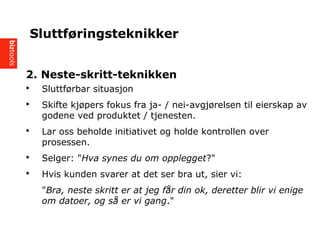2. Neste-skritt-teknikken
? Sluttf?rbar situasjon
? Skifte kj?pers fokus fra ja- / nei-avgj?relsen til eierskap av
godene ved produktet / tjenesten.
? Lar oss beholde initiativet og holde kontrollen over
prosessen.
? Selger: "Hva synes du om opplegget?"
? Hvis kunden svarer at det ser bra ut, sier vi:
"Bra, neste skritt er at jeg f?r din ok, deretter blir vi enige
om datoer, og s? er vi gang."
Sluttf?ringsteknikker
 