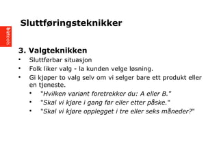 3. Valgteknikken
? Sluttf?rbar situasjon
? Folk liker valg - la kunden velge l?sning.
? Gi kj?per to valg selv om vi selger bare ett produkt eller
en tjeneste.
? "Hvilken variant foretrekker du: A eller B.
? "Skal vi kj?re i gang f?r eller etter p?ske."
? "Skal vi kj?re opplegget i tre eller seks m?neder?"
Sluttf?ringsteknikker
 