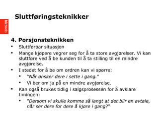 4. Porsjonsteknikken
? Sluttf?rbar situasjon
? Mange kj?pere vegrer seg for ? ta store avgj?relser. Vi kan
sluttf?re ved ? be kunden til ? ta stilling til en mindre
avgj?relse.
? I stedet for ? be om ordren kan vi sp?rre:
? "N?r ?nsker dere i sette i gang."
? Vi ber om ja p? en mindre avgj?relse.
? Kan ogs? brukes tidlig i salgsprosessen for ? avklare
timingen:
? Dersom vi skulle komme s? langt at det blir en avtale,
n?r ser dere for dere ? kj?re i gang?
Sluttf?ringsteknikker
 