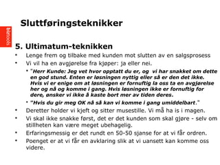 5. Ultimatum-teknikken
? Lenge frem og tilbake med kunden mot slutten av en salgsprosess
? Vi vil ha en avgj?relse fra kj?per: ja eller nei.
? "Herr Kunde: Jeg vet hvor opptatt du er, og vi har snakket om dette
en god stund. Enten er l?sningen nyttig eller s? er den det ikke.
Hvis vi er enige om at l?sningen er fornuftig la oss ta en avgj?relse
her og n? og komme i gang. Hvis l?sningen ikke er fornuftig for
dere, ?nsker vi ikke ? kaste bort mer av tiden deres.
? Hvis du gir meg OK n? s? kan vi komme i gang umiddelbart."
? Deretter holder vi kjeft og sitter musestille. Vi m? ha is i magen.
? Vi skal ikke snakke f?rst, det er det kunden som skal gj?re - selv om
stillheten kan v?re meget ubehagelig.
? Erfaringsmessig er det rundt en 50-50 sjanse for at vi f?r ordren.
? Poenget er at vi f?r en avklaring slik at vi uansett kan komme oss
videre.
Sluttf?ringsteknikker
 