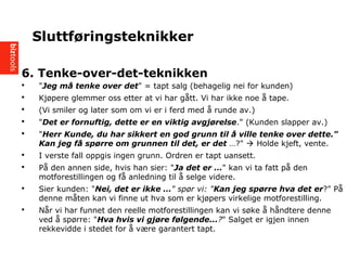 6. Tenke-over-det-teknikken
? "Jeg m? tenke over det" = tapt salg (behagelig nei for kunden)
? Kj?pere glemmer oss etter at vi har g?tt. Vi har ikke noe ? tape.
? (Vi smiler og later som om vi er i ferd med ? runde av.)
? "Det er fornuftig, dette er en viktig avgj?relse." (Kunden slapper av.)
? "Herr Kunde, du har sikkert en god grunn til ? ville tenke over dette."
Kan jeg f? sp?rre om grunnen til det, er det ?" ? Holde kjeft, vente.
? I verste fall oppgis ingen grunn. Ordren er tapt uansett.
? P? den annen side, hvis han sier: "Ja det er " kan vi ta fatt p? den
motforestillingen og f? anledning til ? selge videre.
? Sier kunden: "Nei, det er ikke " sp?r vi: "Kan jeg sp?rre hva det er?" P?
denne m?ten kan vi finne ut hva som er kj?pers virkelige motforestilling.
? N?r vi har funnet den reelle motforestillingen kan vi s?ke ? h?ndtere denne
ved ? sp?rre: "Hva hvis vi gj?re f?lgende...?" Salget er igjen innen
rekkevidde i stedet for ? v?re garantert tapt.
Sluttf?ringsteknikker
 