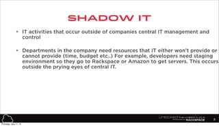 SHADOW IT
5
• IT activities that occur outside of companies central IT management and
control
• Departments in the company need resources that IT either won’t provide or
cannot provide (time, budget etc..) For example, developers need staging
environment so they go to Rackspace or Amazon to get servers. This occurs
outside the prying eyes of central IT.
Thursday, July 11, 13
 
