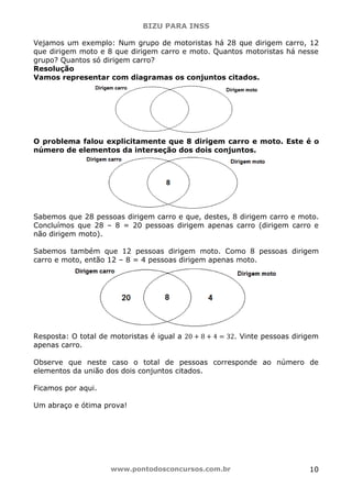 BIZU PARA INSS
www.pontodosconcursos.com.br 10
Vejamos um exemplo: Num grupo de motoristas há 28 que dirigem carro, 12
que dirigem moto e 8 que dirigem carro e moto. Quantos motoristas há nesse
grupo? Quantos só dirigem carro?
Resolução
Vamos representar com diagramas os conjuntos citados.
O problema falou explicitamente que 8 dirigem carro e moto. Este é o
número de elementos da interseção dos dois conjuntos.
Sabemos que 28 pessoas dirigem carro e que, destes, 8 dirigem carro e moto.
Concluímos que 28 – 8 = 20 pessoas dirigem apenas carro (dirigem carro e
não dirigem moto).
Sabemos também que 12 pessoas dirigem moto. Como 8 pessoas dirigem
carro e moto, então 12 – 8 = 4 pessoas dirigem apenas moto.
Resposta: O total de motoristas é igual a 20 ൅ 8 ൅ 4 ൌ 32. Vinte pessoas dirigem
apenas carro.
Observe que neste caso o total de pessoas corresponde ao número de
elementos da união dos dois conjuntos citados.
Ficamos por aqui.
Um abraço e ótima prova!
 