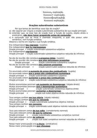 BIZU PARA INSS
www.pontodosconcursos.com.br 13
Xxxxxxx, explicação.
Xxxxxxx− explicação.
Xxxxxxx(explicação).
Xxxxxxx: explicação.
Orações subordinadas substantivas
Por que temos de identificar esse tipo de oração?
a) não separar por vírgula a oração subordinada substantiva de sua oração principal;
b) entender que, se esse tipo de oração tiver a função de sujeito, objeto direto e
predicativo, não deve haver preposição antes da conjunção;
c) a conjunção que as inicia é chamada integrante, a qual não possui valor
semântico, nem função sintática.
Observe o termo em negrito e sua função sintática.
Era indispensável teu regresso. (sujeito)
Era indispensável que tu regressasses.
Oração principal + oração subordinada substantiva subjetiva
Era indispensável regressares.
Oração principal + oração subordinada substantiva subjetiva reduzida de infinitivo
Na ata da reunião não constava a presença deles. (sujeito)
Na ata da reunião não constava que eles estivessem presentes.
Oração principal + oração subordinada substantiva subjetiva
Na ata da reunião não constava eles estarem presentes.
Oração principal + oração subord subst subjetiva reduzida de infinitivo
Foi anunciado ontem o aumento do preço dos combustíveis. (sujeito)
Foi anunciado ontem que o preço dos combustíveis aumentará.
Oração principal + oração subordinada substantiva subjetiva
Foi anunciado ontem aumentar o preço dos combustíveis.
Oração principal + oração subordinada substantiva subjetiva reduzida de infinitivo
Muitos economistas previram um aumento no desemprego. (objeto direto)
Muitos economistas previram que o desemprego aumentaria.
Oração principal + oração subordinada substantiva objetiva direta
Muitos economistas previram aumentar o desemprego.
Oração principal + oração sub subst objetiva direta reduzida de infinitivo
Teus amigos confiam em tua vitória. (objeto indireto)
Teus amigos confiam em que tu vencerás.
Oração principal + oração subordinada substantiva objetiva indireta
Teus amigos confiam em venceres.
Oração principal + oração subordinada subst objetiva indireta reduzida de infinitivo
Teus pais estavam certos de tua volta. (complemento nominal)
Teus pais estavam certos de que tu voltarias.
Oração principal + oração subordinada substantiva completiva nominal
Teus pais estavam certos de voltares.
Oração principal + oração sub subst completiva nominal reduzida de infinitivo
Nossa maior preocupação era a chuva. (predicativo)
Nossa maior preocupação era que chovesse.
 