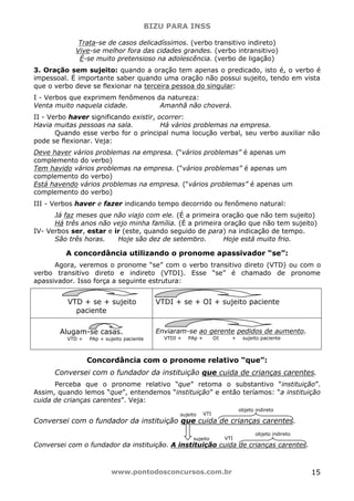 BIZU PARA INSS
www.pontodosconcursos.com.br 15
Trata-se de casos delicadíssimos. (verbo transitivo indireto)
Vive-se melhor fora das cidades grandes. (verbo intransitivo)
É-se muito pretensioso na adolescência. (verbo de ligação)
3. Oração sem sujeito: quando a oração tem apenas o predicado, isto é, o verbo é
impessoal. É importante saber quando uma oração não possui sujeito, tendo em vista
que o verbo deve se flexionar na terceira pessoa do singular:
I - Verbos que exprimem fenômenos da natureza:
Venta muito naquela cidade. Amanhã não choverá.
II - Verbo haver significando existir, ocorrer:
Havia muitas pessoas na sala. Há vários problemas na empresa.
Quando esse verbo for o principal numa locução verbal, seu verbo auxiliar não
pode se flexionar. Veja:
Deve haver vários problemas na empresa. (“vários problemas” é apenas um
complemento do verbo)
Tem havido vários problemas na empresa. (“vários problemas” é apenas um
complemento do verbo)
Está havendo vários problemas na empresa. (“vários problemas” é apenas um
complemento do verbo)
III - Verbos haver e fazer indicando tempo decorrido ou fenômeno natural:
Já faz meses que não viajo com ele. (É a primeira oração que não tem sujeito)
Há três anos não vejo minha família. (É a primeira oração que não tem sujeito)
IV- Verbos ser, estar e ir (este, quando seguido de para) na indicação de tempo.
São três horas. Hoje são dez de setembro. Hoje está muito frio.
A concordância utilizando o pronome apassivador “se”:
Agora, veremos o pronome “se” com o verbo transitivo direto (VTD) ou com o
verbo transitivo direto e indireto (VTDI). Esse “se” é chamado de pronome
apassivador. Isso força a seguinte estrutura:
VTD + se + sujeito
paciente
VTDI + se + OI + sujeito paciente
Alugam-se casas.
VTD + PAp + sujeito paciente
Enviaram-se ao gerente pedidos de aumento.
VTDI + PAp + OI + sujeito paciente
Concordância com o pronome relativo “que”:
Conversei com o fundador da instituição que cuida de crianças carentes.
Perceba que o pronome relativo “que” retoma o substantivo “instituição”.
Assim, quando lemos “que”, entendemos “instituição” e então teríamos: “a instituição
cuida de crianças carentes”. Veja:
Conversei com o fundador da instituição que cuida de crianças carentes.
Conversei com o fundador da instituição. A instituição cuida de crianças carentes.
VTIsujeito
objeto indireto
VTIsujeito
objeto indireto
 