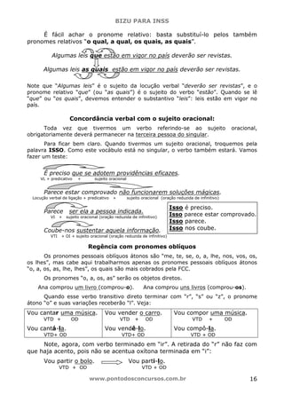 BIZU PARA INSS
www.pontodosconcursos.com.br 16
É fácil achar o pronome relativo: basta substituí-lo pelos também
pronomes relativos “o qual, a qual, os quais, as quais”.
Algumas leis que estão em vigor no país deverão ser revistas.
Algumas leis as quais estão em vigor no país deverão ser revistas.
Note que “Algumas leis” é o sujeito da locução verbal “deverão ser revistas”, e o
pronome relativo “que” (ou “as quais”) é o sujeito do verbo “estão”. Quando se lê
“que” ou “os quais”, devemos entender o substantivo “leis”: leis estão em vigor no
país.
Concordância verbal com o sujeito oracional:
Toda vez que tivermos um verbo referindo-se ao sujeito oracional,
obrigatoriamente deverá permanecer na terceira pessoa do singular.
Para ficar bem claro. Quando tivermos um sujeito oracional, troquemos pela
palavra ISSO. Como este vocábulo está no singular, o verbo também estará. Vamos
fazer um teste:
É preciso que se adotem providências eficazes.
VL + predicativo + sujeito oracional
Parece estar comprovado não funcionarem soluções mágicas.
Locução verbal de ligação + predicativo + sujeito oracional (oração reduzida de infinitivo)
Parece ser ela a pessoa indicada.
VI + sujeito oracional (oração reduzida de infinitivo)
Coube-nos sustentar aquela informação.
VTI + OI + sujeito oracional (oração reduzida de infinitivo)
Regência com pronomes oblíquos
Os pronomes pessoais oblíquos átonos são “me, te, se, o, a, lhe, nos, vos, os,
os lhes”, mas cabe aqui trabalharmos apenas os pronomes pessoais oblíquos átonos
“o, a, os, as, lhe, lhes”, os quais são mais cobrados pela FCC.
Os pronomes “o, a, os, as” serão os objetos diretos.
Ana comprou um livro (comprou-o). Ana comprou uns livros (comprou-os).
Quando esse verbo transitivo direto terminar com “r”, “s” ou “z”, o pronome
átono “o” e suas variações receberão “l”. Veja:
Vou cantar uma música.
VTD + OD
Vou cantá-la.
VTD+ OD
Vou vender o carro.
VTD + OD
Vou vendê-lo.
VTD+ OD
Vou compor uma música.
VTD + OD
Vou compô-la.
VTD + OD
Note, agora, com verbo terminado em “ir”. A retirada do “r” não faz com
que haja acento, pois não se acentua oxítona terminada em “i”:
Vou partir o bolo. Vou parti-lo.
VTD + OD VTD + OD
Isso é preciso.
Isso parece estar comprovado.
Isso parece.
Isso nos coube.
 