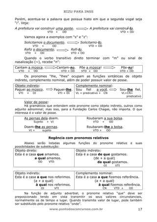BIZU PARA INSS
www.pontodosconcursos.com.br 17
Porém, acentua-se a palavra que possua hiato em que a segunda vogal seja
“i”. Veja:
A prefeitura vai construir uma ponte. A prefeitura vai construí-la.
VTD + OD VTD + OD
Vamos agora a exemplos com “s” e “z”:
Solicitamos o documento. Solicitamo-lo.
VTD + OD VTD + OD
Refiz o documento. Refi-lo.
VTD + OD VTD + OD
Quando o verbo transitivo direto terminar com “m” ou sinal de
nasalização (~), recebe “n”:
Cantam a música. Cantam-na. Põe a música! Põe-na!
VTD + OD VTD + OD VTD + OD VTD + OD
Os pronomes “lhe, “lhes” ocupam as funções sintáticas de objeto
indireto, complemento nominal, além de poder possuir valor de posse.
Objeto indireto:
Paguei ao músico. Paguei-lhe.
VTI + OI VTI + OI
Complemento nominal:
Sou fiel a você. Sou-lhe fiel.
VL + predicativo + CN VL+CN+
predicativo
Valor de posse:
Há gramáticos que entendem este pronome como objeto indireto, outros como
adjunto adnominal; mas isso, para a Fundação Carlos Chagas, não importa. O que
interessa é o valor de posse.
As pernas dela doem.
Sujeito + VI
Doem-lhe as pernas.
VI + sujeito
Roubaram a sua bolsa.
VTD + OD
Roubaram-lhe a bolsa.
VTD + OD
Regência com pronomes relativos
Abaixo serão listadas algumas funções do pronome relativo e suas
possibilidades de substituição:
Objeto direto:
Esta é a casa que amamos.
a qual amamos.
OD VTD
Objeto indireto:
Esta é a casa de que gostamos.
(de + a qual)
da qual gostamos.
OI VTI
Objeto indireto:
Esta é a casa a que nos referimos.
(a + a qual)
à qual nos referimos.
OI VTI
Complemento nominal:
Esta é a casa a que fizemos referência.
(a + a qual)
à qual fizemos referência.
CN VTD + OD
Na função de adjunto adverbial, o pronome relativo “que” deve ser
preposicionado tendo em vista transmitir os seus valores circunstanciais,
normalmente os de tempo e lugar. Quando transmite valor de lugar, pode também
ser substituído pelo pronome relativo “onde”.
 